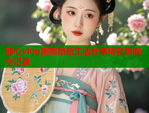 糖心vlog娜娜最新生活分享精彩瞬间全记录