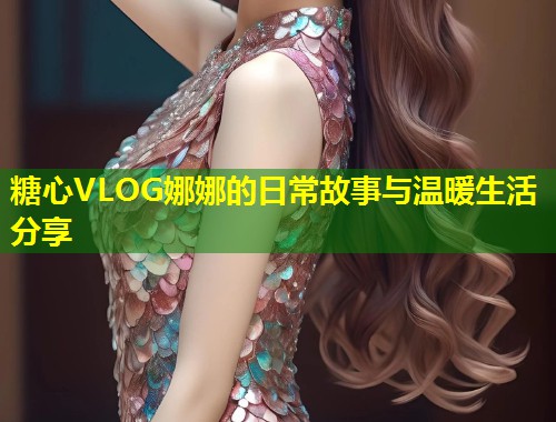 糖心VLOG娜娜的日常故事与温暖生活分享  第2张