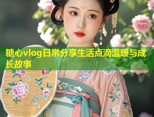 糖心vlog日常分享生活点滴温暖与成长故事