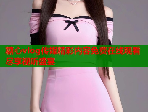 糖心vlog传媒精彩内容免费在线观看尽享视听盛宴