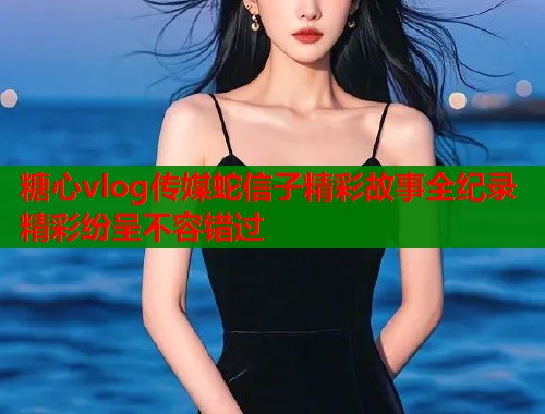 糖心vlog传媒蛇信子精彩故事全纪录精彩纷呈不容错过
