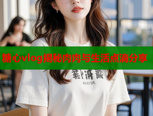 糖心vlog揭秘肉肉与生活点滴分享
