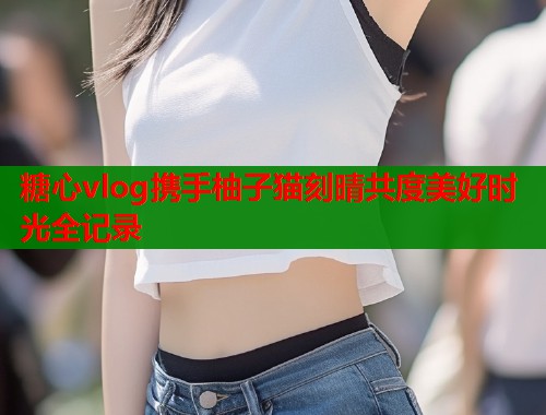 糖心vlog携手柚子猫刻晴共度美好时光全记录