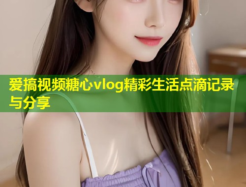 爱搞视频糖心vlog精彩生活点滴记录与分享
