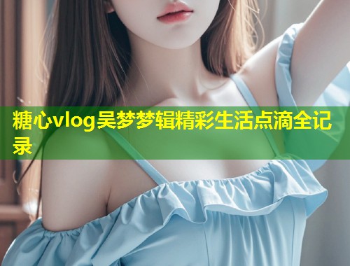 糖心vlog吴梦梦辑精彩生活点滴全记录
