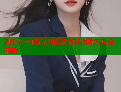 糖心vlog常见问题及有效消除方法全解析