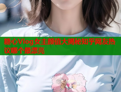 糖心Vlog女主颜值大揭秘知乎网友热议哪个最漂亮