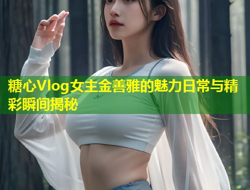 糖心Vlog女主金善雅的魅力日常与精彩瞬间揭秘
