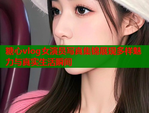 糖心vlog女演员写真集锦展现多样魅力与真实生活瞬间