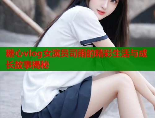 糖心vlog女演员司雨的精彩生活与成长故事揭秘