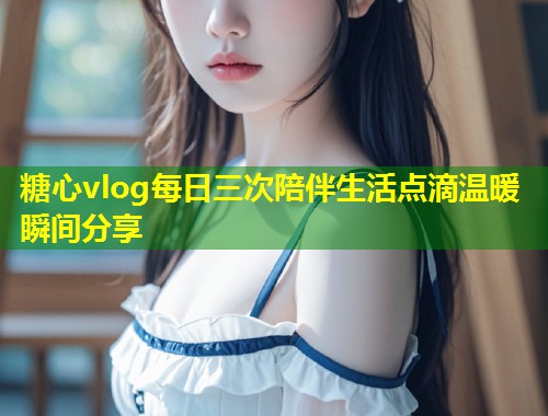 糖心vlog每日三次陪伴生活点滴温暖瞬间分享