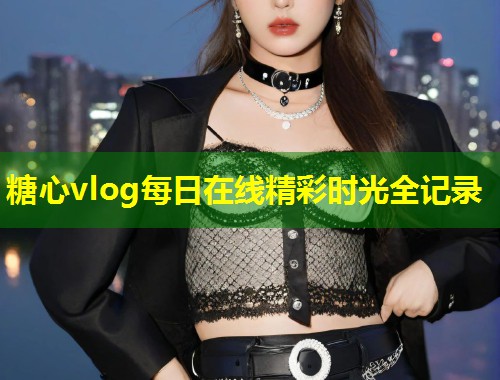 糖心vlog每日在线精彩时光全记录