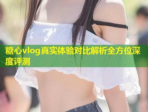 糖心vlog真实体验对比解析全方位深度评测