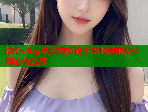 糖心vlog真实兑换码全攻略详解及使用心得分享