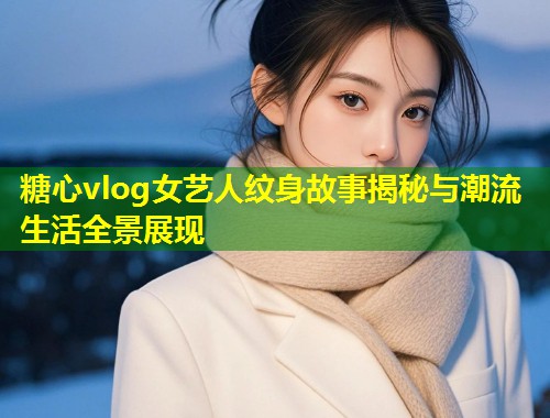 糖心vlog女艺人纹身故事揭秘与潮流生活全景展现