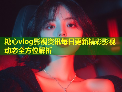 糖心vlog影视资讯每日更新精彩影视动态全方位解析