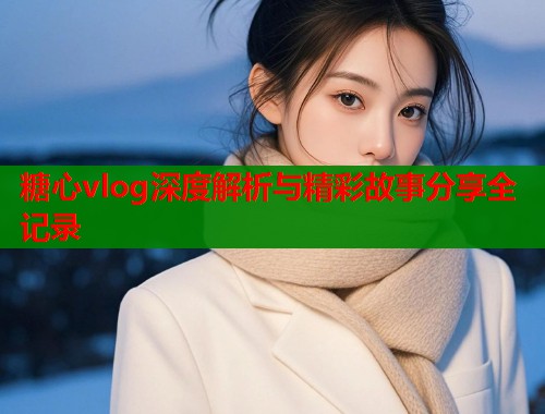 糖心vlog深度解析与精彩故事分享全记录  第2张