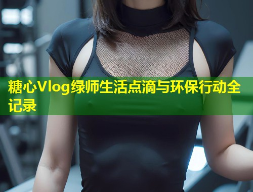 糖心Vlog绿师生活点滴与环保行动全记录