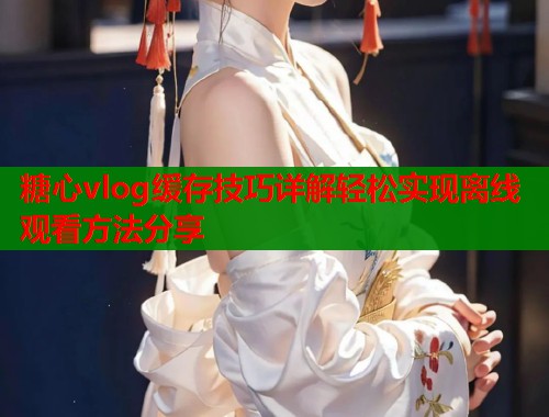 糖心vlog缓存技巧详解轻松实现离线观看方法分享