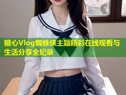 糖心Vlog蜘蛛侠主题精彩在线观看与生活分享全纪录