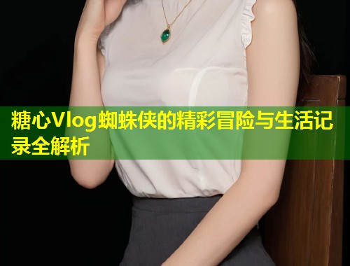 糖心Vlog蜘蛛侠的精彩冒险与生活记录全解析