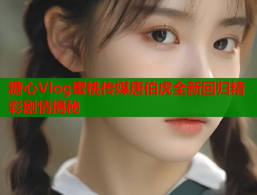 糖心Vlog蜜桃传媒唐伯虎全新回归精彩剧情揭秘