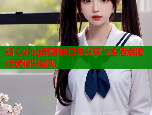 糖心vlog酥酥的日常分享与生活点滴记录精彩呈现