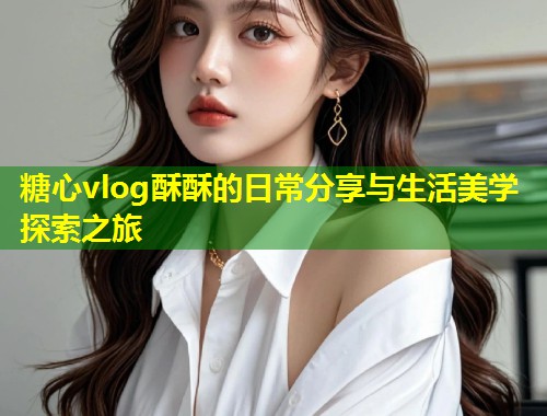 糖心vlog酥酥的日常分享与生活美学探索之旅