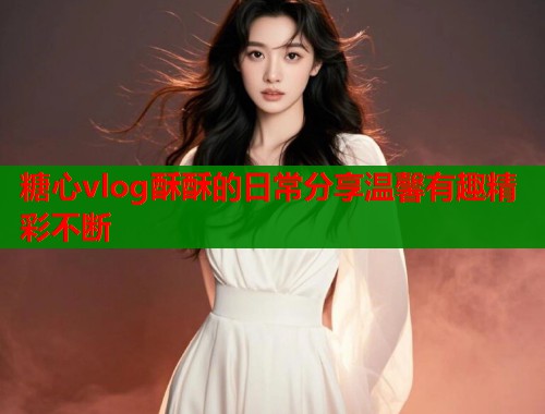 糖心vlog酥酥的日常分享温馨有趣精彩不断