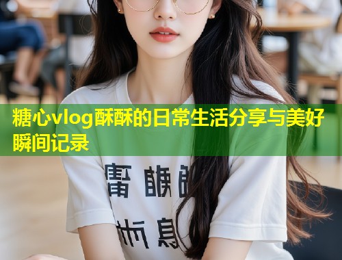 糖心vlog酥酥的日常生活分享与美好瞬间记录