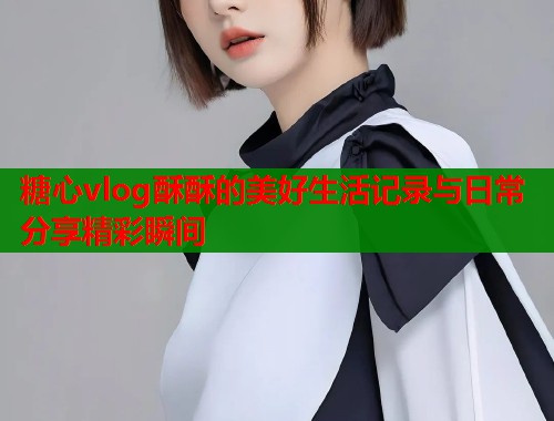 糖心vlog酥酥的美好生活记录与日常分享精彩瞬间