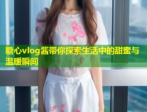 糖心vlog酱带你探索生活中的甜蜜与温暖瞬间