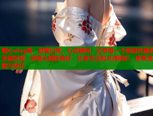 糖心vlog酱：甜蜜日常，心动瞬间，记录每一个值得珍藏的幸福时刻，用镜头捕捉美好，分享生活的点滴精彩，感受温暖与快乐