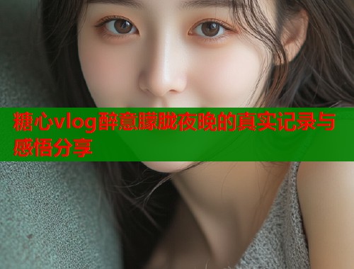 糖心vlog醉意朦胧夜晚的真实记录与感悟分享