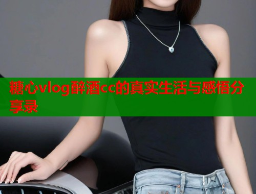 糖心vlog醉酒cc的真实生活与感悟分享录