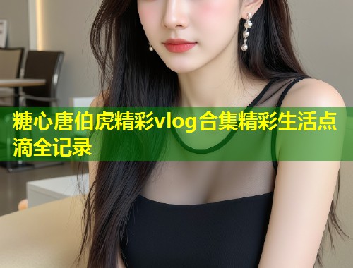 糖心唐伯虎精彩vlog合集精彩生活点滴全记录