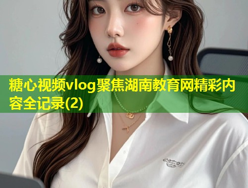 糖心视频vlog聚焦湖南教育网精彩内容全记录(2)