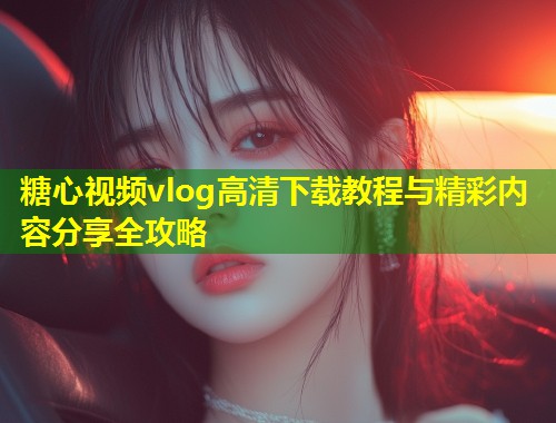 糖心视频vlog高清下载教程与精彩内容分享全攻略