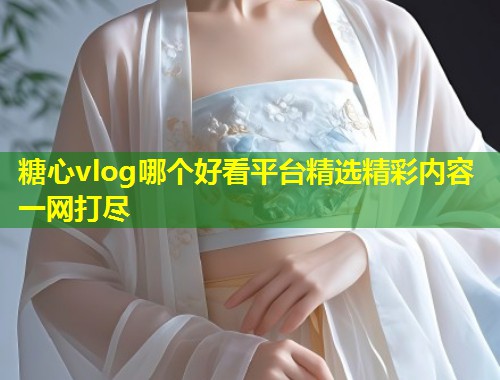 糖心vlog哪个好看平台精选精彩内容一网打尽