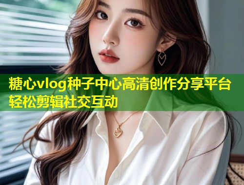 糖心vlog种子中心高清创作分享平台轻松剪辑社交互动