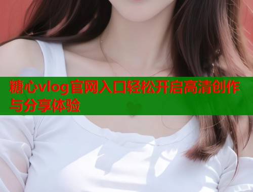 糖心vlog官网入口轻松开启高清创作与分享体验