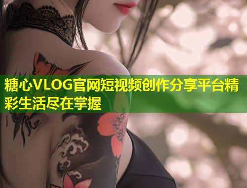 糖心VLOG官网短视频创作分享平台精彩生活尽在掌握